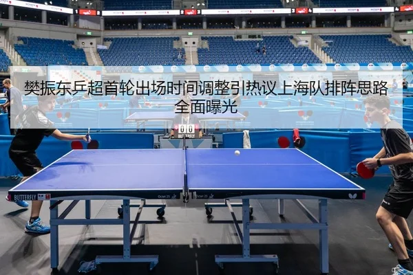 樊振东乒超首轮出场时间调整引热议上海队排阵思路全面曝光